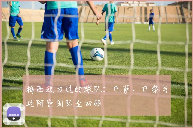 梅西效力过的球队：巴萨、巴黎与迈阿密国际全回顾