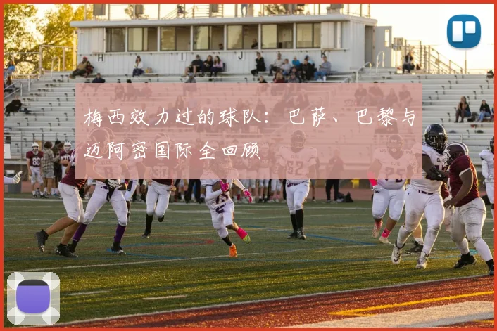 梅西效力过的球队：巴萨、巴黎与迈阿密国际全回顾