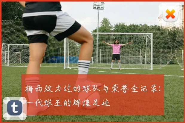 梅西效力过的球队与荣誉全记录：一代球王的辉煌足迹