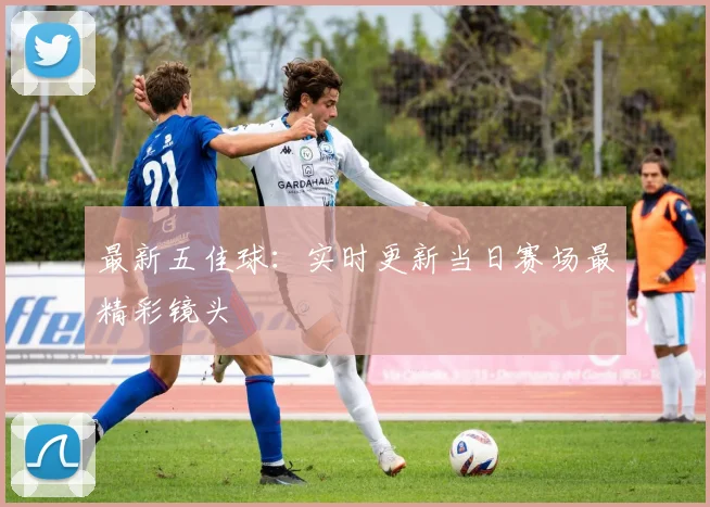 最新五佳球：实时更新当日赛场最精彩镜头