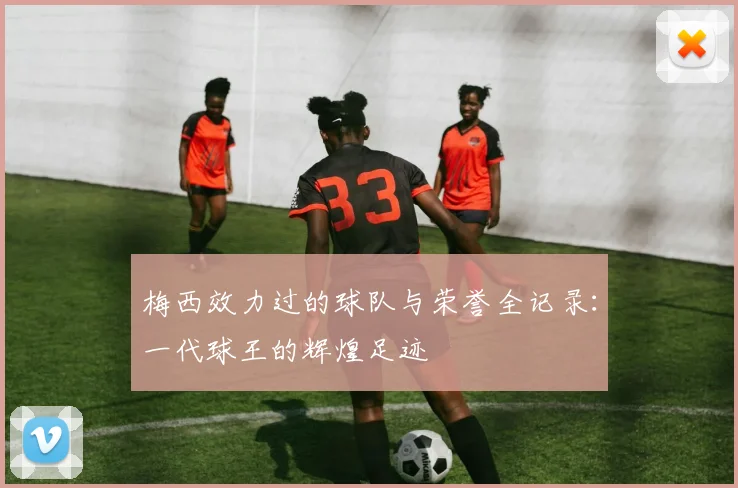 梅西效力过的球队与荣誉全记录:一代球王的辉煌足迹